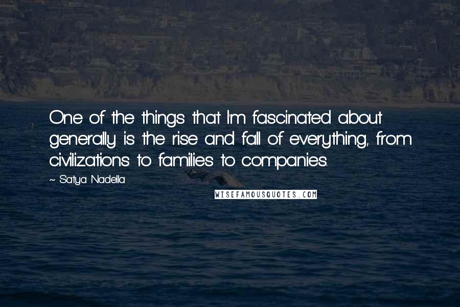 Satya Nadella Quotes: One of the things that I'm fascinated about generally is the rise and fall of everything, from civilizations to families to companies.