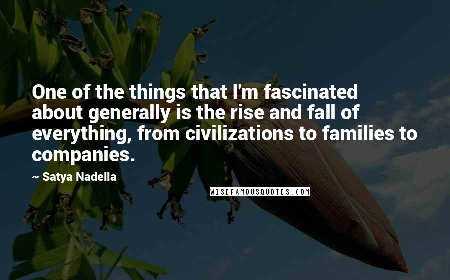Satya Nadella Quotes: One of the things that I'm fascinated about generally is the rise and fall of everything, from civilizations to families to companies.