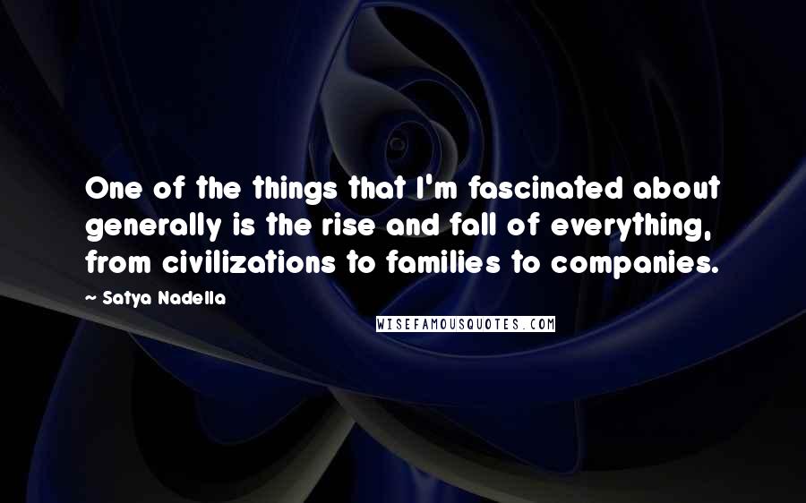 Satya Nadella Quotes: One of the things that I'm fascinated about generally is the rise and fall of everything, from civilizations to families to companies.