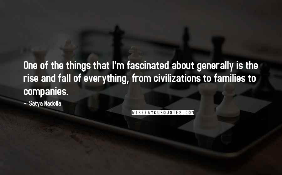 Satya Nadella Quotes: One of the things that I'm fascinated about generally is the rise and fall of everything, from civilizations to families to companies.