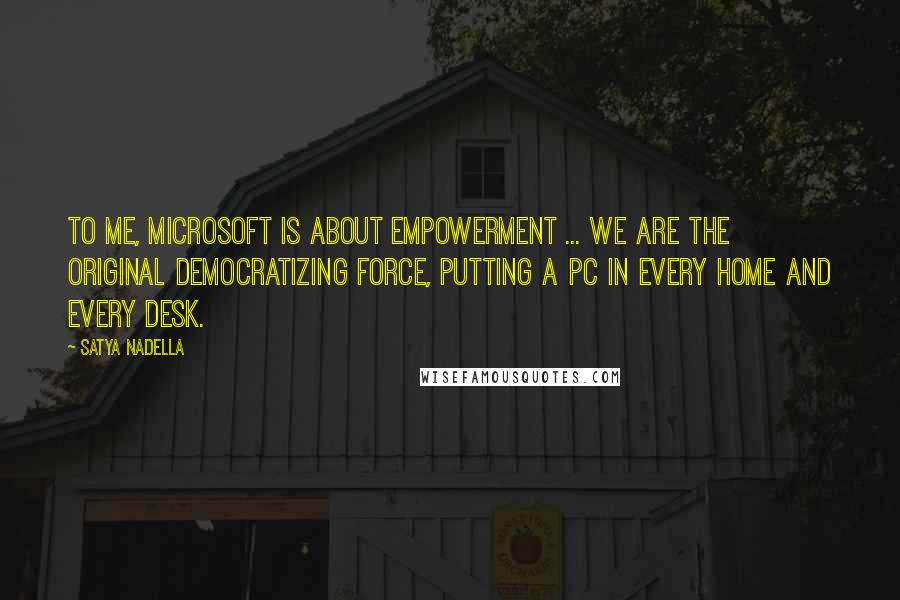 Satya Nadella Quotes: To me, Microsoft is about empowerment ... we are the original democratizing force, putting a PC in every home and every desk.