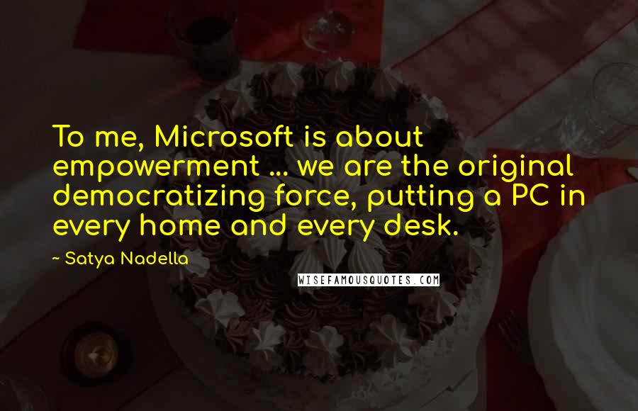 Satya Nadella Quotes: To me, Microsoft is about empowerment ... we are the original democratizing force, putting a PC in every home and every desk.