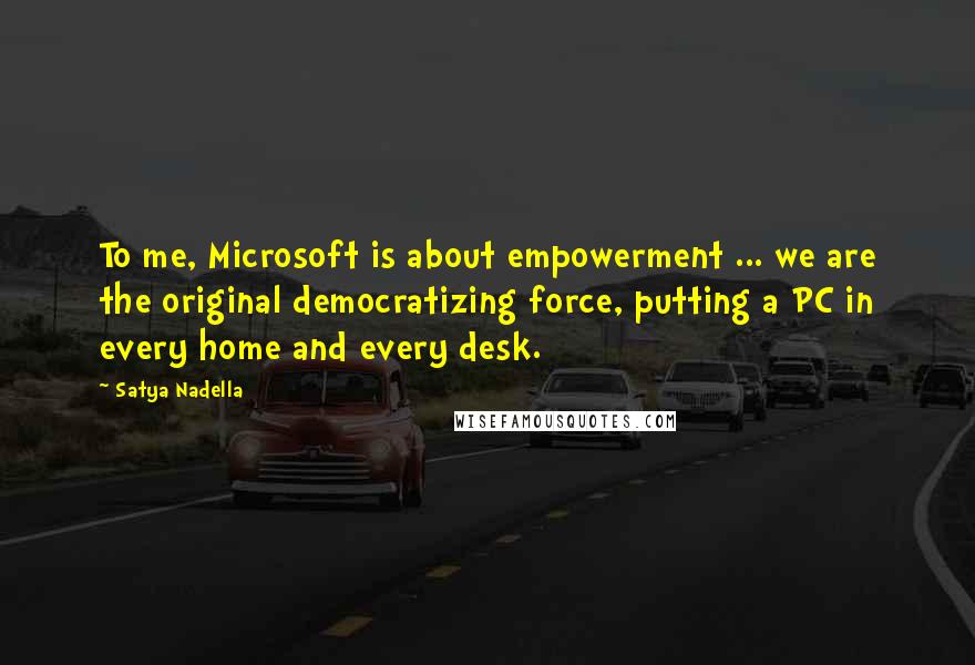 Satya Nadella Quotes: To me, Microsoft is about empowerment ... we are the original democratizing force, putting a PC in every home and every desk.