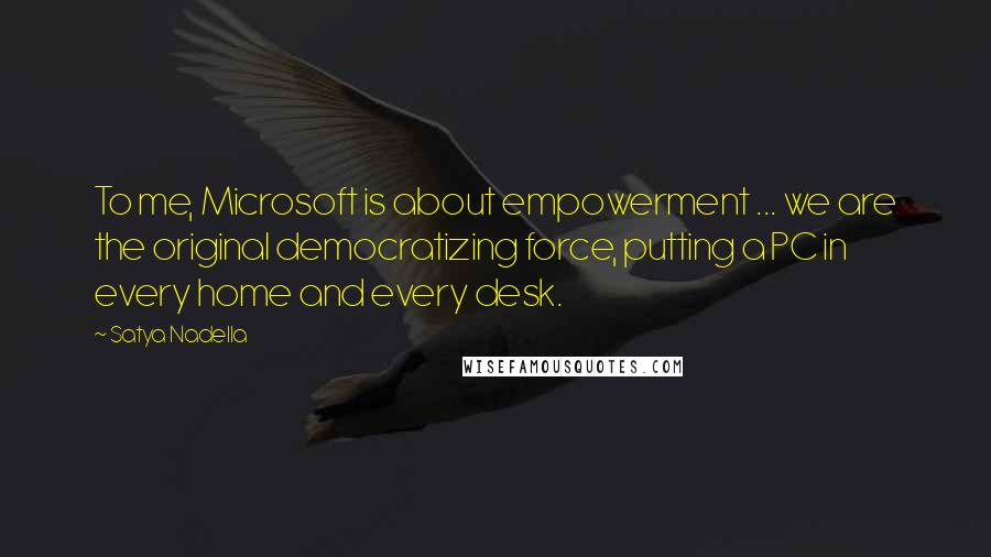 Satya Nadella Quotes: To me, Microsoft is about empowerment ... we are the original democratizing force, putting a PC in every home and every desk.