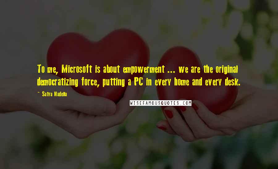 Satya Nadella Quotes: To me, Microsoft is about empowerment ... we are the original democratizing force, putting a PC in every home and every desk.