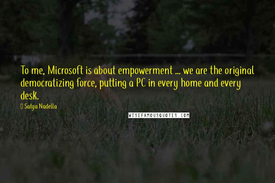 Satya Nadella Quotes: To me, Microsoft is about empowerment ... we are the original democratizing force, putting a PC in every home and every desk.