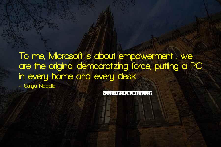 Satya Nadella Quotes: To me, Microsoft is about empowerment ... we are the original democratizing force, putting a PC in every home and every desk.