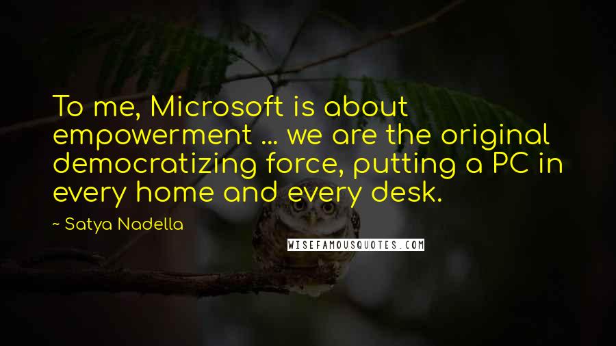 Satya Nadella Quotes: To me, Microsoft is about empowerment ... we are the original democratizing force, putting a PC in every home and every desk.