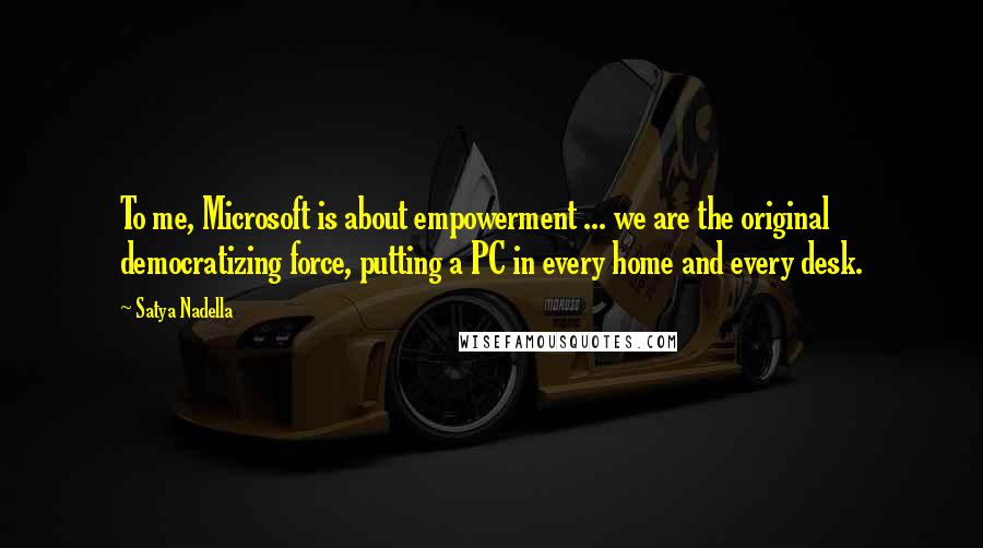 Satya Nadella Quotes: To me, Microsoft is about empowerment ... we are the original democratizing force, putting a PC in every home and every desk.