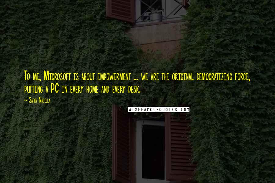 Satya Nadella Quotes: To me, Microsoft is about empowerment ... we are the original democratizing force, putting a PC in every home and every desk.