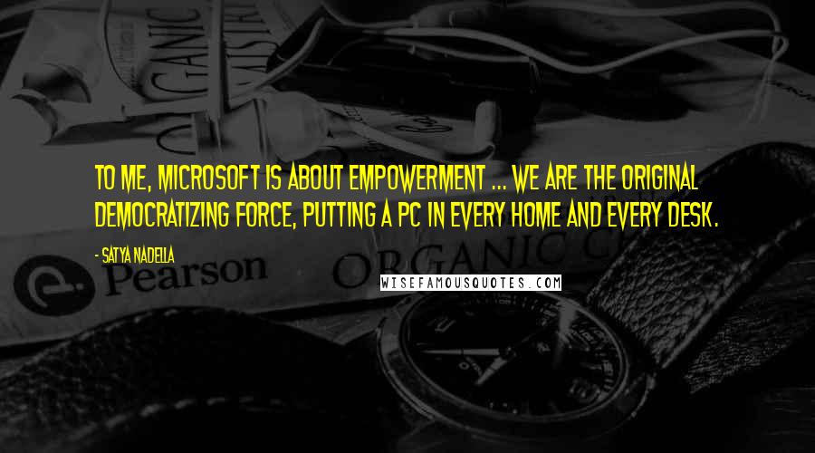 Satya Nadella Quotes: To me, Microsoft is about empowerment ... we are the original democratizing force, putting a PC in every home and every desk.