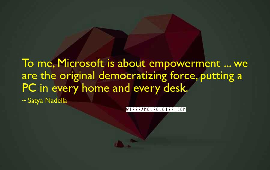 Satya Nadella Quotes: To me, Microsoft is about empowerment ... we are the original democratizing force, putting a PC in every home and every desk.