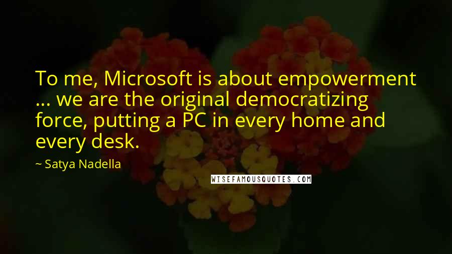 Satya Nadella Quotes: To me, Microsoft is about empowerment ... we are the original democratizing force, putting a PC in every home and every desk.