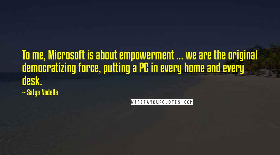 Satya Nadella Quotes: To me, Microsoft is about empowerment ... we are the original democratizing force, putting a PC in every home and every desk.