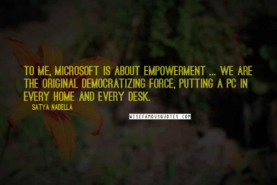 Satya Nadella Quotes: To me, Microsoft is about empowerment ... we are the original democratizing force, putting a PC in every home and every desk.