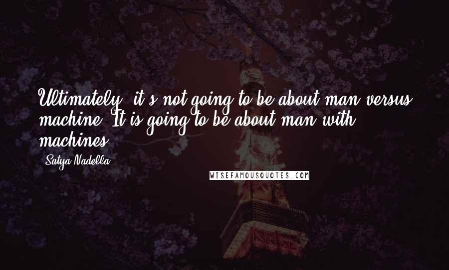 Satya Nadella Quotes: Ultimately, it's not going to be about man versus machine. It is going to be about man with machines.