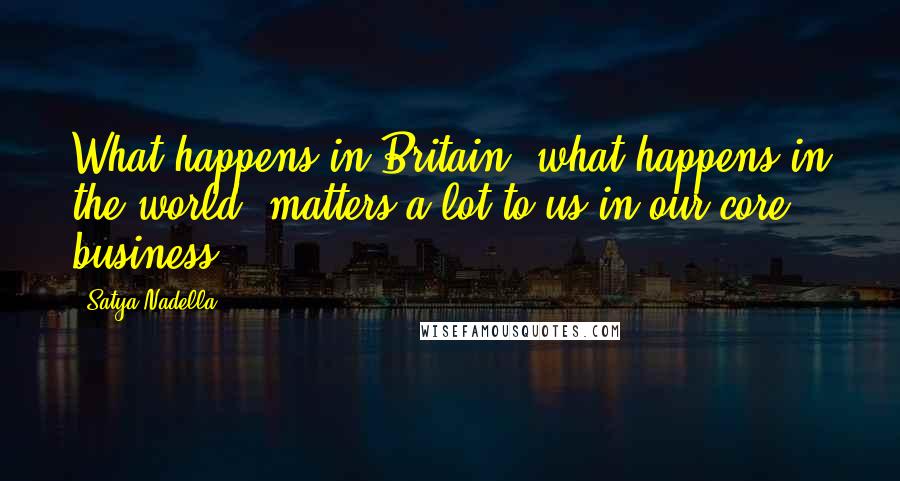 Satya Nadella Quotes: What happens in Britain, what happens in the world, matters a lot to us in our core business.