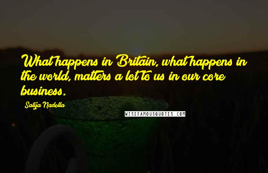 Satya Nadella Quotes: What happens in Britain, what happens in the world, matters a lot to us in our core business.