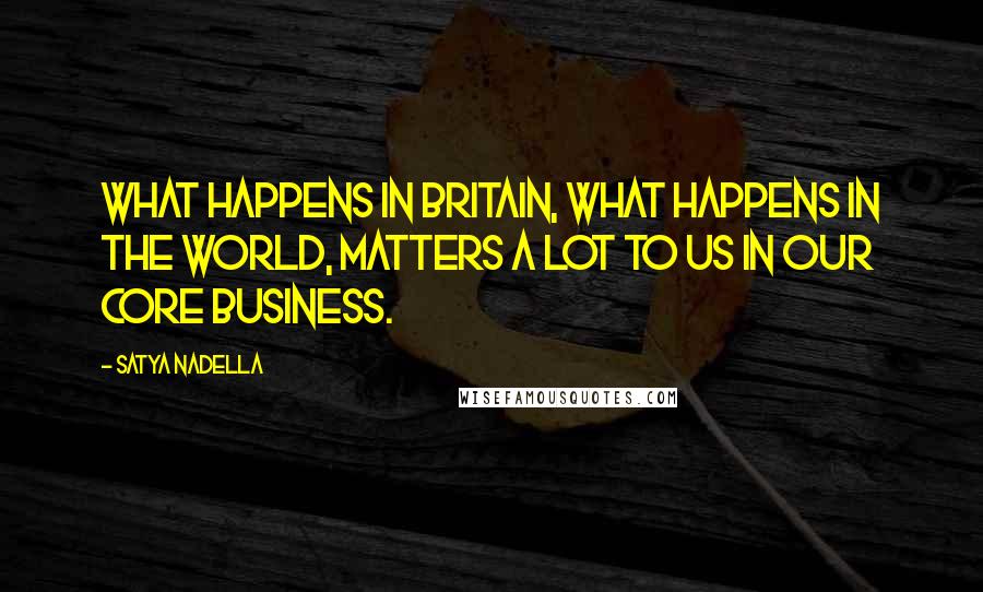 Satya Nadella Quotes: What happens in Britain, what happens in the world, matters a lot to us in our core business.