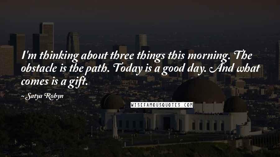 Satya Robyn Quotes: I'm thinking about three things this morning. The obstacle is the path. Today is a good day. And what comes is a gift.