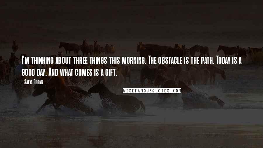 Satya Robyn Quotes: I'm thinking about three things this morning. The obstacle is the path. Today is a good day. And what comes is a gift.