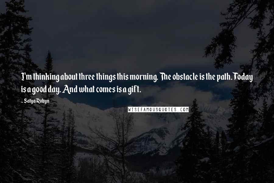 Satya Robyn Quotes: I'm thinking about three things this morning. The obstacle is the path. Today is a good day. And what comes is a gift.