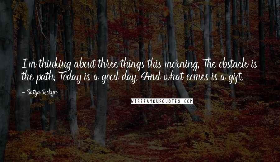 Satya Robyn Quotes: I'm thinking about three things this morning. The obstacle is the path. Today is a good day. And what comes is a gift.