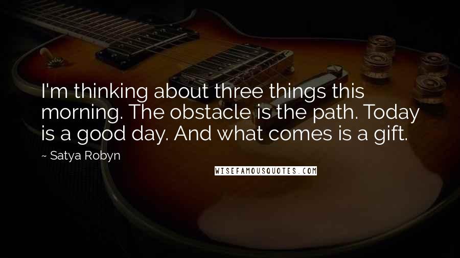 Satya Robyn Quotes: I'm thinking about three things this morning. The obstacle is the path. Today is a good day. And what comes is a gift.