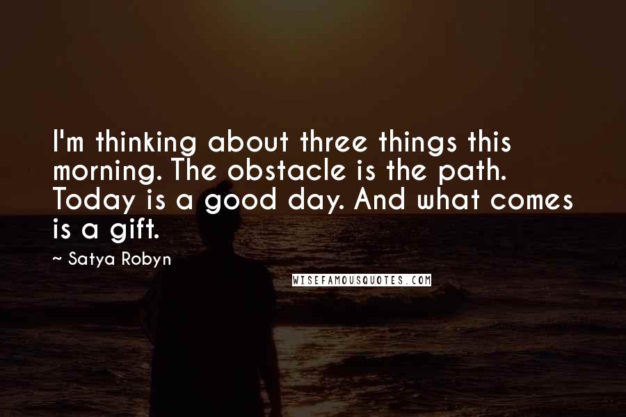 Satya Robyn Quotes: I'm thinking about three things this morning. The obstacle is the path. Today is a good day. And what comes is a gift.