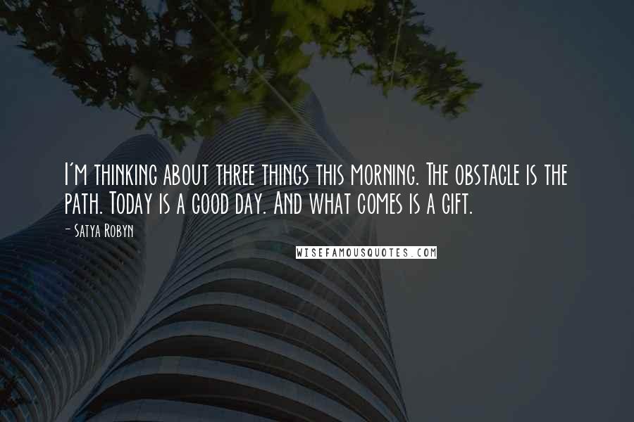 Satya Robyn Quotes: I'm thinking about three things this morning. The obstacle is the path. Today is a good day. And what comes is a gift.