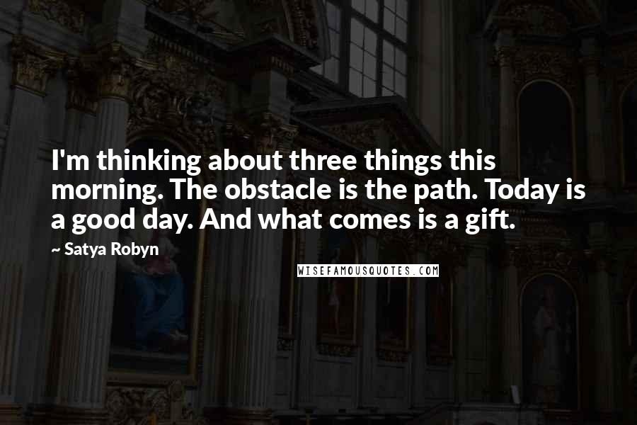 Satya Robyn Quotes: I'm thinking about three things this morning. The obstacle is the path. Today is a good day. And what comes is a gift.