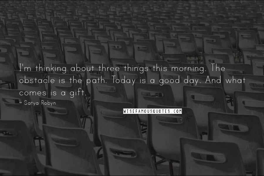 Satya Robyn Quotes: I'm thinking about three things this morning. The obstacle is the path. Today is a good day. And what comes is a gift.