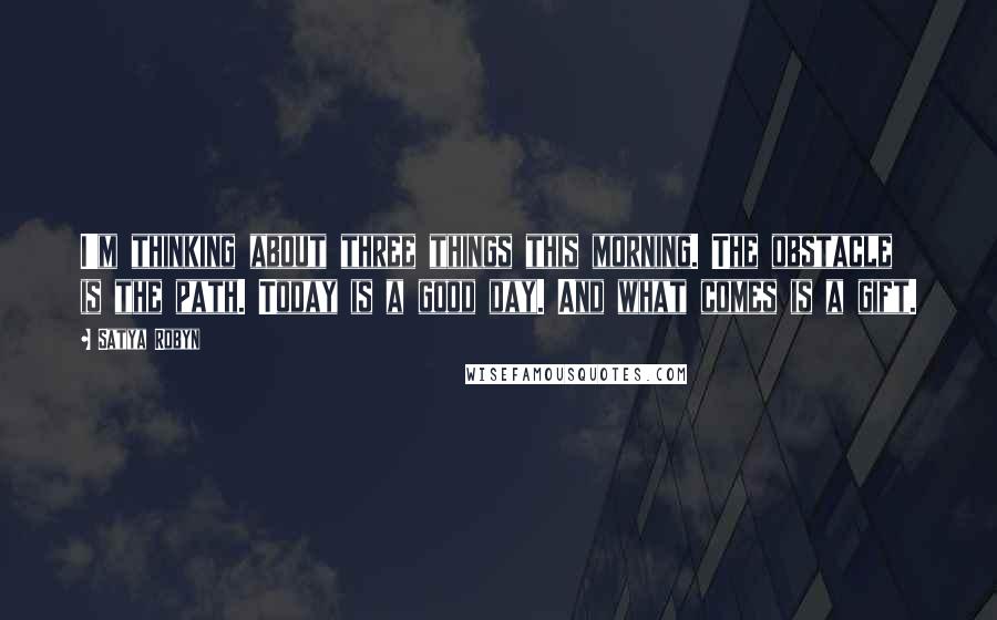 Satya Robyn Quotes: I'm thinking about three things this morning. The obstacle is the path. Today is a good day. And what comes is a gift.