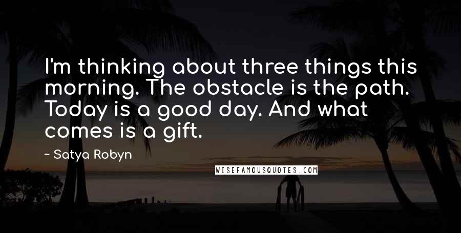 Satya Robyn Quotes: I'm thinking about three things this morning. The obstacle is the path. Today is a good day. And what comes is a gift.