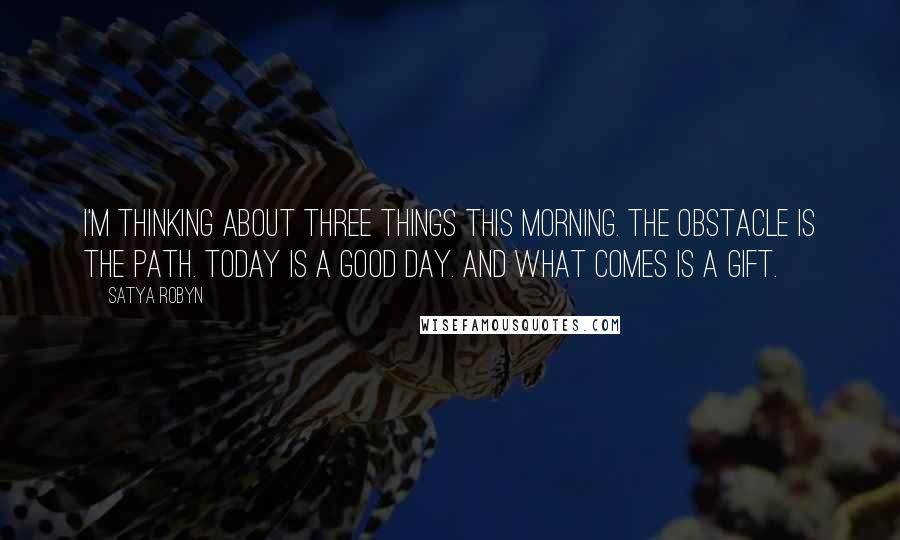 Satya Robyn Quotes: I'm thinking about three things this morning. The obstacle is the path. Today is a good day. And what comes is a gift.