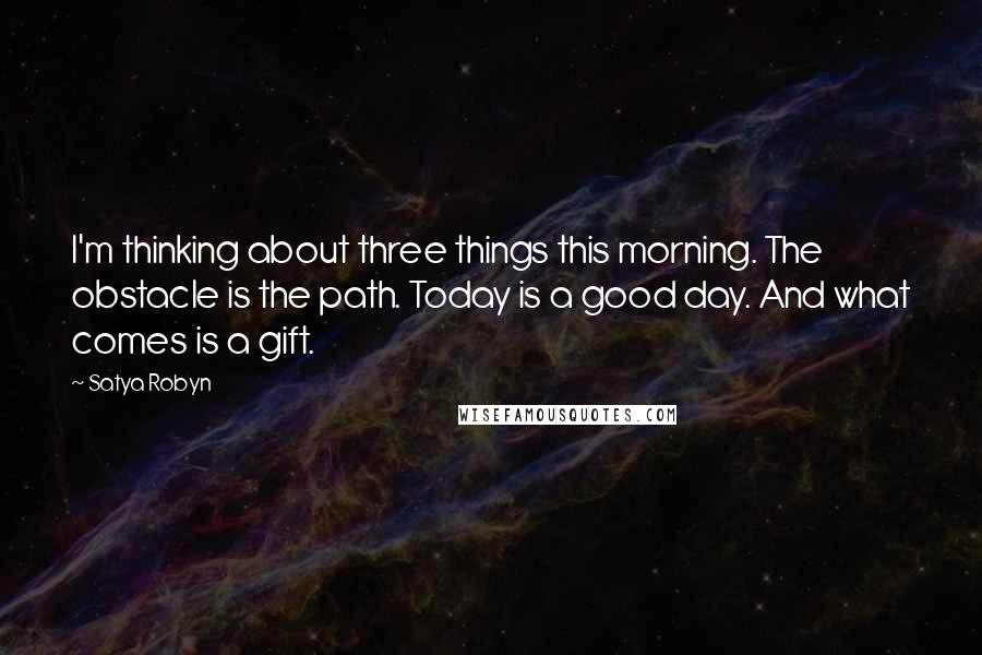 Satya Robyn Quotes: I'm thinking about three things this morning. The obstacle is the path. Today is a good day. And what comes is a gift.