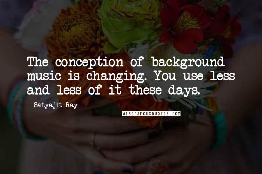 Satyajit Ray Quotes: The conception of background music is changing. You use less and less of it these days.