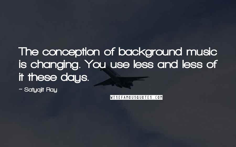 Satyajit Ray Quotes: The conception of background music is changing. You use less and less of it these days.