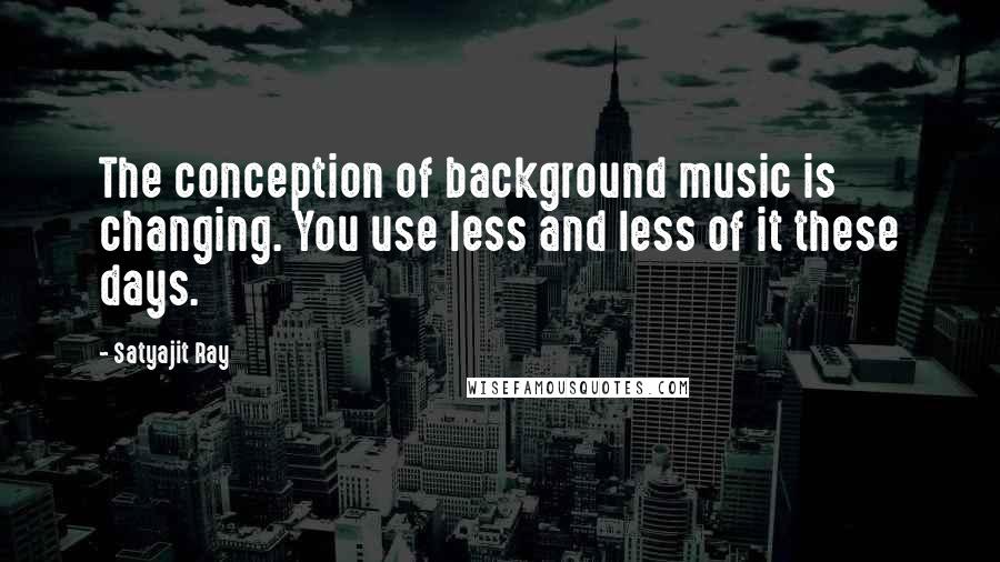 Satyajit Ray Quotes: The conception of background music is changing. You use less and less of it these days.