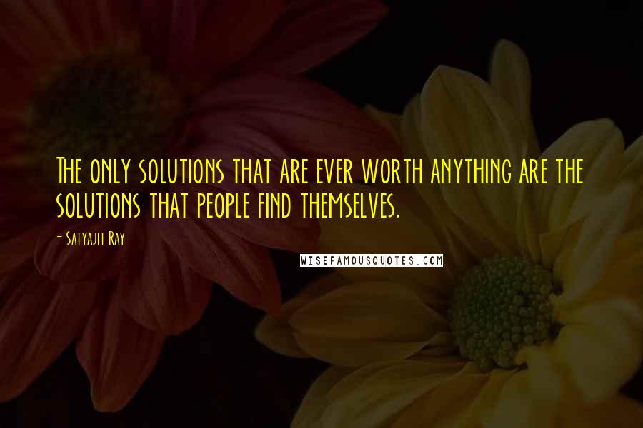 Satyajit Ray Quotes: The only solutions that are ever worth anything are the solutions that people find themselves.