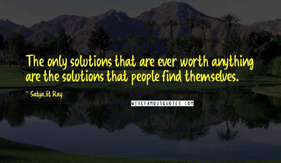 Satyajit Ray Quotes: The only solutions that are ever worth anything are the solutions that people find themselves.