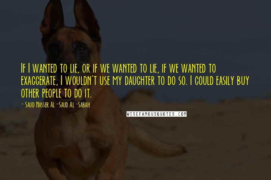 Saud Nasser Al-Saud Al-Sabah Quotes: If I wanted to lie, or if we wanted to lie, if we wanted to exaggerate, I wouldn't use my daughter to do so. I could easily buy other people to do it.