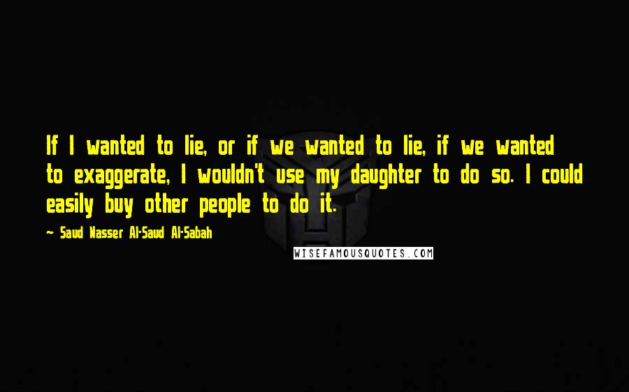 Saud Nasser Al-Saud Al-Sabah Quotes: If I wanted to lie, or if we wanted to lie, if we wanted to exaggerate, I wouldn't use my daughter to do so. I could easily buy other people to do it.