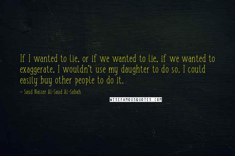 Saud Nasser Al-Saud Al-Sabah Quotes: If I wanted to lie, or if we wanted to lie, if we wanted to exaggerate, I wouldn't use my daughter to do so. I could easily buy other people to do it.