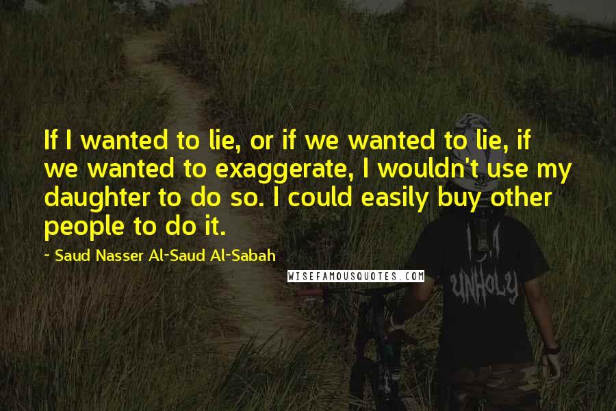Saud Nasser Al-Saud Al-Sabah Quotes: If I wanted to lie, or if we wanted to lie, if we wanted to exaggerate, I wouldn't use my daughter to do so. I could easily buy other people to do it.