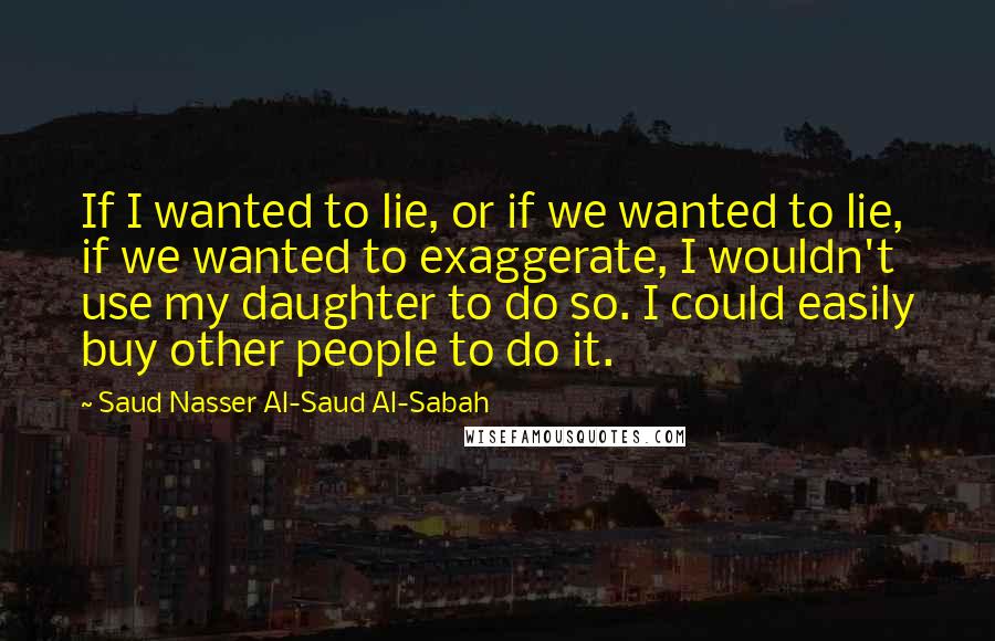 Saud Nasser Al-Saud Al-Sabah Quotes: If I wanted to lie, or if we wanted to lie, if we wanted to exaggerate, I wouldn't use my daughter to do so. I could easily buy other people to do it.