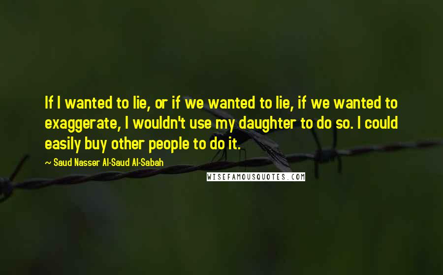 Saud Nasser Al-Saud Al-Sabah Quotes: If I wanted to lie, or if we wanted to lie, if we wanted to exaggerate, I wouldn't use my daughter to do so. I could easily buy other people to do it.