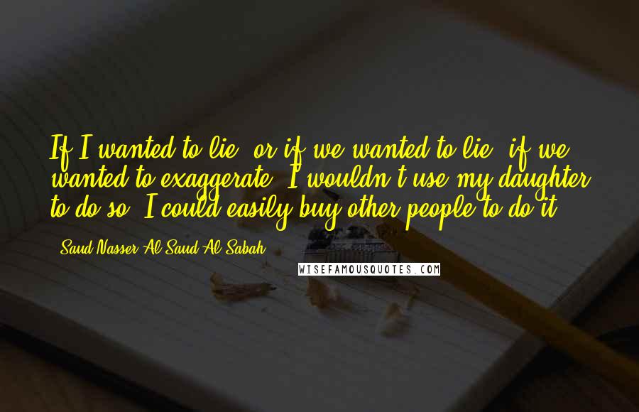 Saud Nasser Al-Saud Al-Sabah Quotes: If I wanted to lie, or if we wanted to lie, if we wanted to exaggerate, I wouldn't use my daughter to do so. I could easily buy other people to do it.