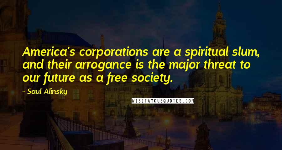 Saul Alinsky Quotes: America's corporations are a spiritual slum, and their arrogance is the major threat to our future as a free society.