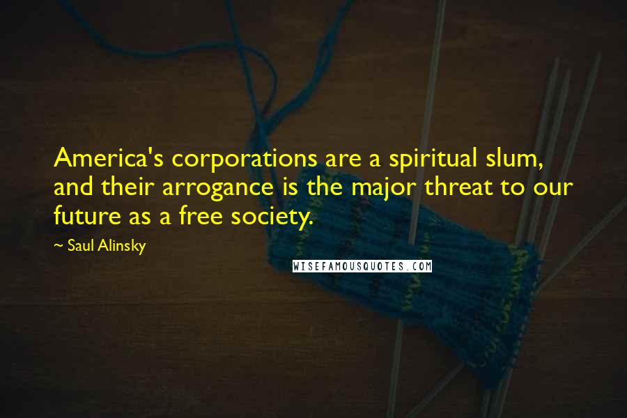 Saul Alinsky Quotes: America's corporations are a spiritual slum, and their arrogance is the major threat to our future as a free society.